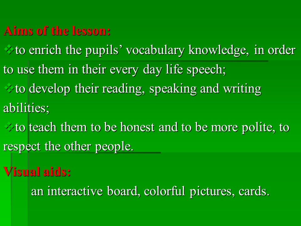 Aims of the lesson:  to enrich the pupils’ vocabulary knowledge, in order to use them in their every day life speech;  to develop their reading, speaking and writing abilities;  to teach them to be honest and to be more polite, to respect the other people.