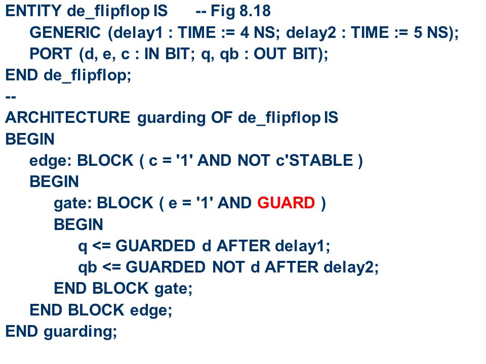 ENTITY de_flipflop IS -- Fig 8.18 GENERIC (delay1 : TIME := 4 NS; delay2 : TIME := 5 NS); PORT (d, e, c : IN BIT; q, qb : OUT BIT); END de_flipflop; -- ARCHITECTURE guarding OF de_flipflop IS BEGIN edge: BLOCK ( c = 1 AND NOT c STABLE ) BEGIN gate: BLOCK ( e = 1 AND GUARD ) BEGIN q <= GUARDED d AFTER delay1; qb <= GUARDED NOT d AFTER delay2; END BLOCK gate; END BLOCK edge; END guarding;