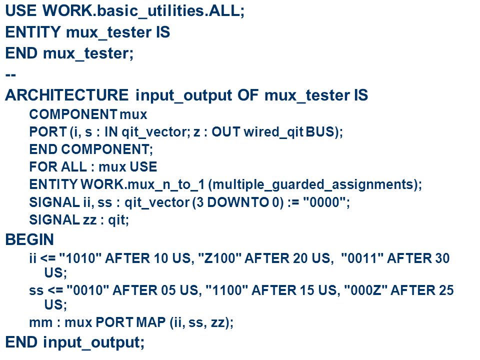 USE WORK.basic_utilities.ALL; ENTITY mux_tester IS END mux_tester; -- ARCHITECTURE input_output OF mux_tester IS COMPONENT mux PORT (i, s : IN qit_vector; z : OUT wired_qit BUS); END COMPONENT; FOR ALL : mux USE ENTITY WORK.mux_n_to_1 (multiple_guarded_assignments); SIGNAL ii, ss : qit_vector (3 DOWNTO 0) := 0000 ; SIGNAL zz : qit; BEGIN ii <= 1010 AFTER 10 US, Z100 AFTER 20 US, 0011 AFTER 30 US; ss <= 0010 AFTER 05 US, 1100 AFTER 15 US, 000Z AFTER 25 US; mm : mux PORT MAP (ii, ss, zz); END input_output;