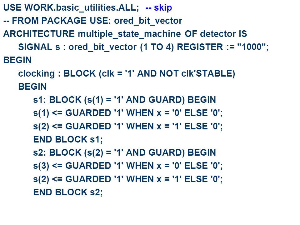 USE WORK.basic_utilities.ALL; -- skip -- FROM PACKAGE USE: ored_bit_vector ARCHITECTURE multiple_state_machine OF detector IS SIGNAL s : ored_bit_vector (1 TO 4) REGISTER := 1000 ; BEGIN clocking : BLOCK (clk = 1 AND NOT clk STABLE) BEGIN s1: BLOCK (s(1) = 1 AND GUARD) BEGIN s(1) <= GUARDED 1 WHEN x = 0 ELSE 0 ; s(2) <= GUARDED 1 WHEN x = 1 ELSE 0 ; END BLOCK s1; s2: BLOCK (s(2) = 1 AND GUARD) BEGIN s(3) <= GUARDED 1 WHEN x = 0 ELSE 0 ; s(2) <= GUARDED 1 WHEN x = 1 ELSE 0 ; END BLOCK s2;
