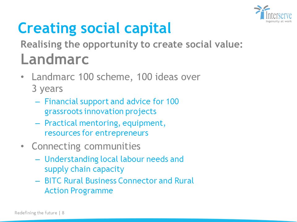 Creating social capital Landmarc 100 scheme, 100 ideas over 3 years – Financial support and advice for 100 grassroots innovation projects – Practical mentoring, equipment, resources for entrepreneurs Connecting communities – Understanding local labour needs and supply chain capacity – BITC Rural Business Connector and Rural Action Programme Redefining the future | 8 Realising the opportunity to create social value: Landmarc