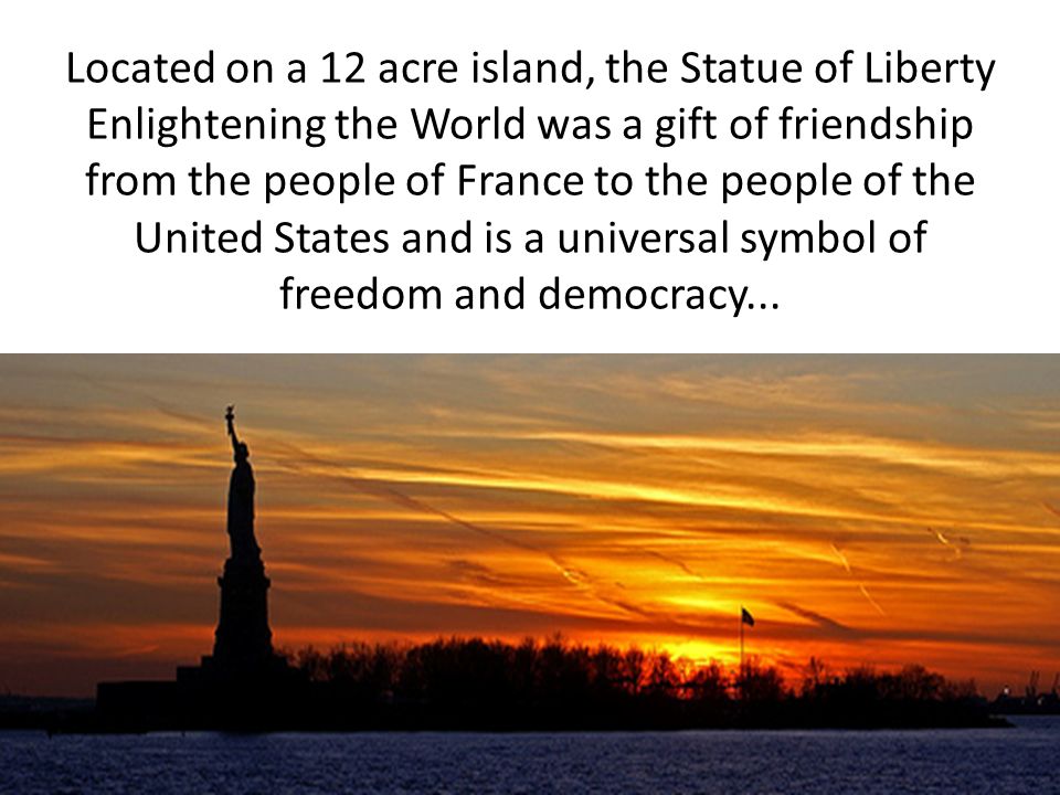 Located on a 12 acre island, the Statue of Liberty Enlightening the World was a gift of friendship from the people of France to the people of the United States and is a universal symbol of freedom and democracy...