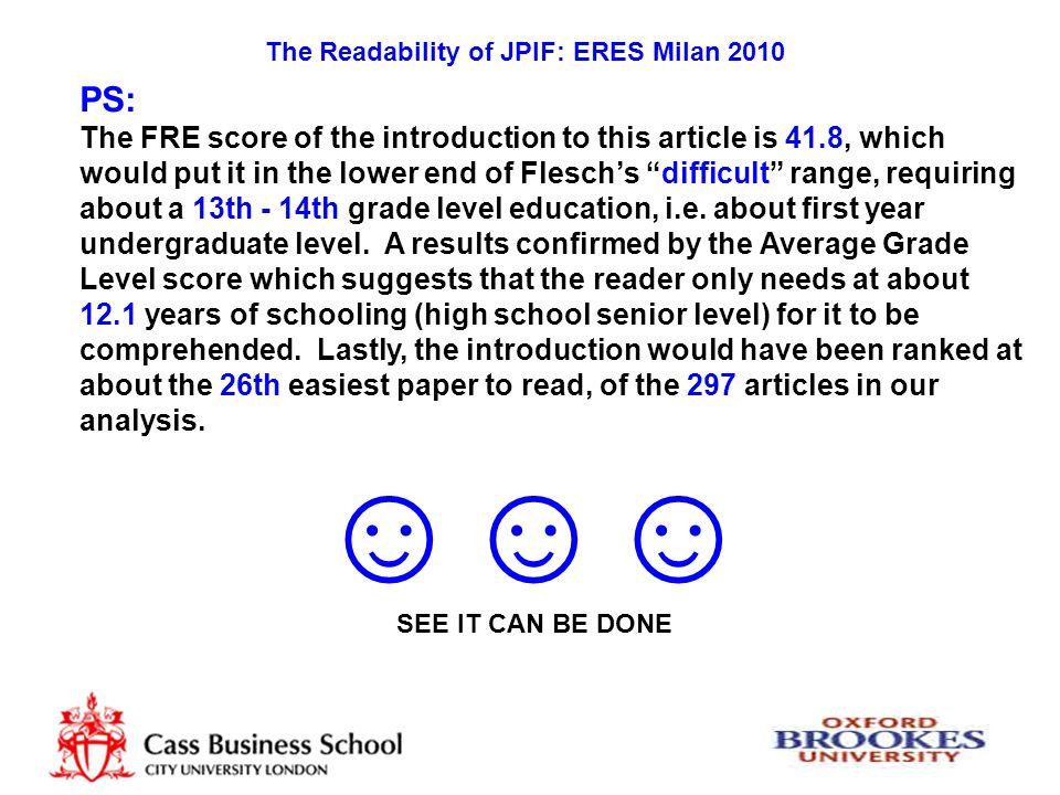 The Readability of JPIF: ERES Milan 2010 PS: The FRE score of the introduction to this article is 41.8, which would put it in the lower end of Flesch’s difficult range, requiring about a 13th - 14th grade level education, i.e.