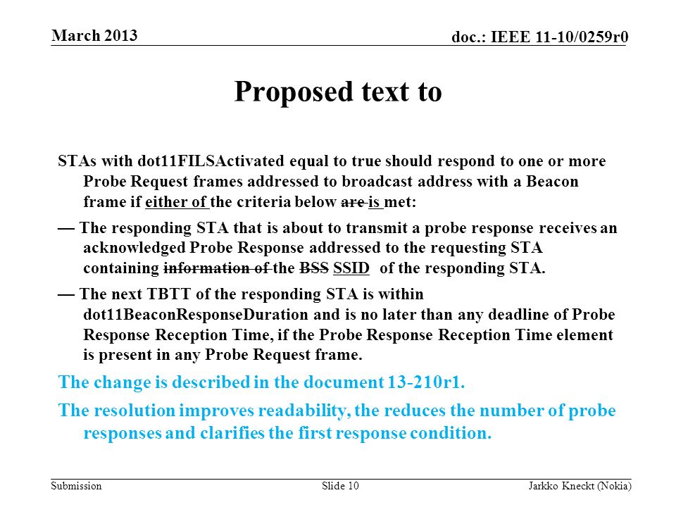 Submission doc.: IEEE 11-10/0259r0 Proposed text to STAs with dot11FILSActivated equal to true should respond to one or more Probe Request frames addressed to broadcast address with a Beacon frame if either of the criteria below are is met: — The responding STA that is about to transmit a probe response receives an acknowledged Probe Response addressed to the requesting STA containing information of the BSS SSID of the responding STA.