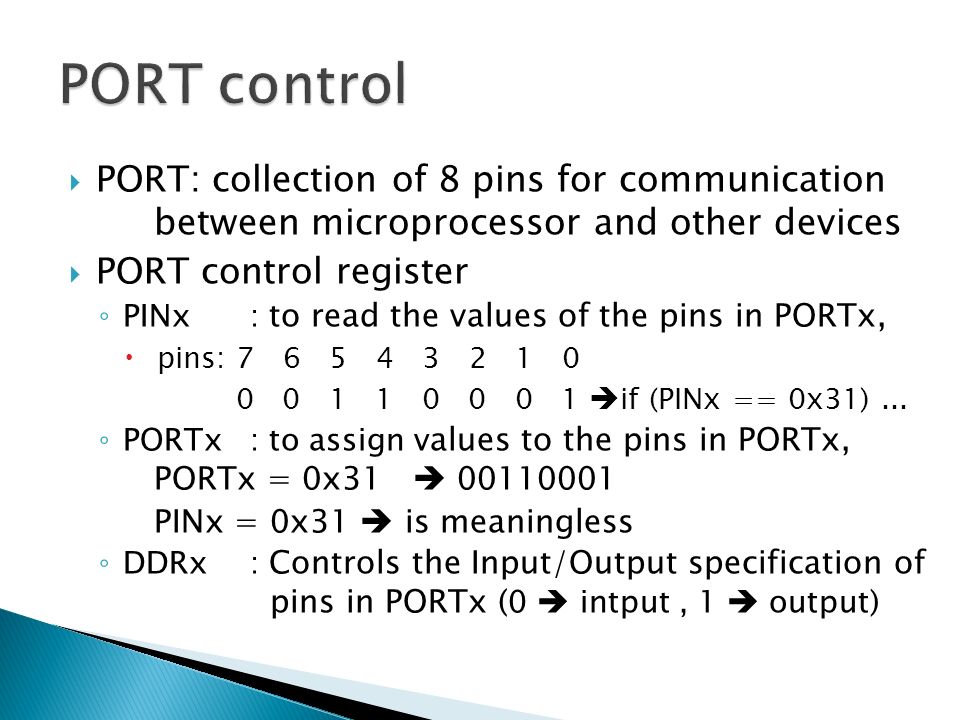 PORT: collection of 8 pins for communication between microprocessor and other devices  PORT control register ◦ PINx : to read the values of the pins in PORTx,  pins:  if (PINx == 0x31)...