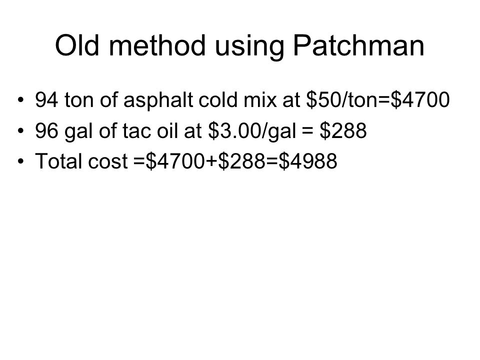 Old method using Patchman 94 ton of asphalt cold mix at $50/ton=$ gal of tac oil at $3.00/gal = $288 Total cost =$4700+$288=$4988