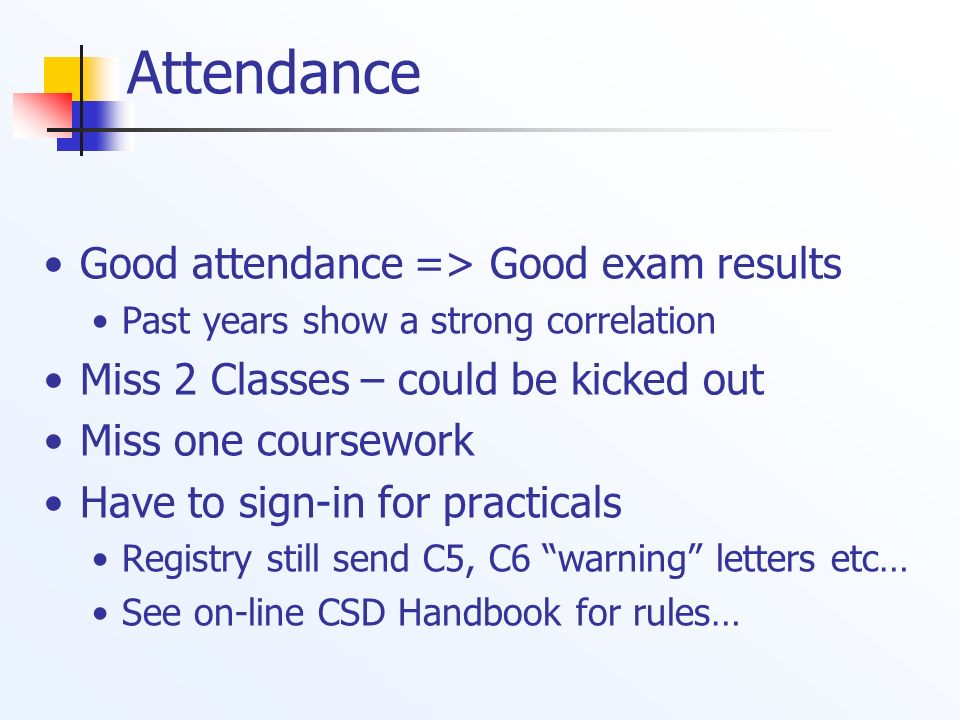 Attendance Good attendance => Good exam results Past years show a strong correlation Miss 2 Classes – could be kicked out Miss one coursework Have to sign-in for practicals Registry still send C5, C6 warning letters etc… See on-line CSD Handbook for rules…