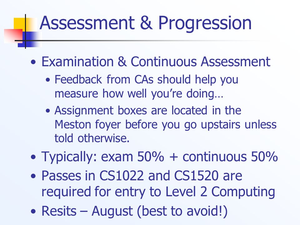 Assessment & Progression Examination & Continuous Assessment Feedback from CAs should help you measure how well you’re doing… Assignment boxes are located in the Meston foyer before you go upstairs unless told otherwise.