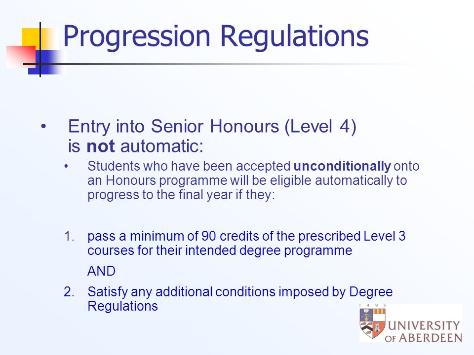 Progression Regulations Entry into Senior Honours (Level 4) is not automatic: Students who have been accepted unconditionally onto an Honours programme will be eligible automatically to progress to the final year if they: 1.pass a minimum of 90 credits of the prescribed Level 3 courses for their intended degree programme AND 2.
