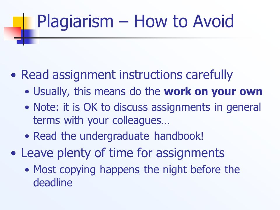 Plagiarism – How to Avoid Read assignment instructions carefully Usually, this means do the work on your own Note: it is OK to discuss assignments in general terms with your colleagues… Read the undergraduate handbook.
