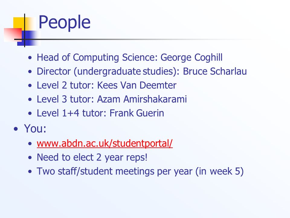 People Head of Computing Science: George Coghill Director (undergraduate studies): Bruce Scharlau Level 2 tutor: Kees Van Deemter Level 3 tutor: Azam Amirshakarami Level 1+4 tutor: Frank Guerin You:   Need to elect 2 year reps.