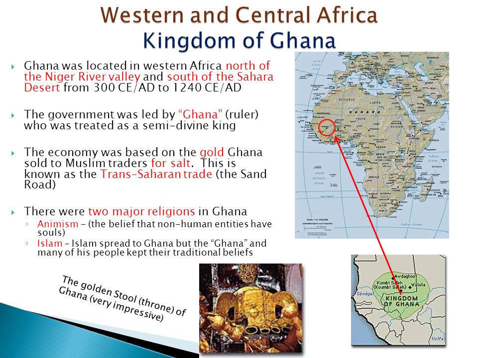  Ghana was located in western Africa north of the Niger River valley and south of the Sahara Desert from 300 CE/AD to 1240 CE/AD  The government was led by Ghana (ruler) who was treated as a semi-divine king  The economy was based on the gold Ghana sold to Muslim traders for salt.
