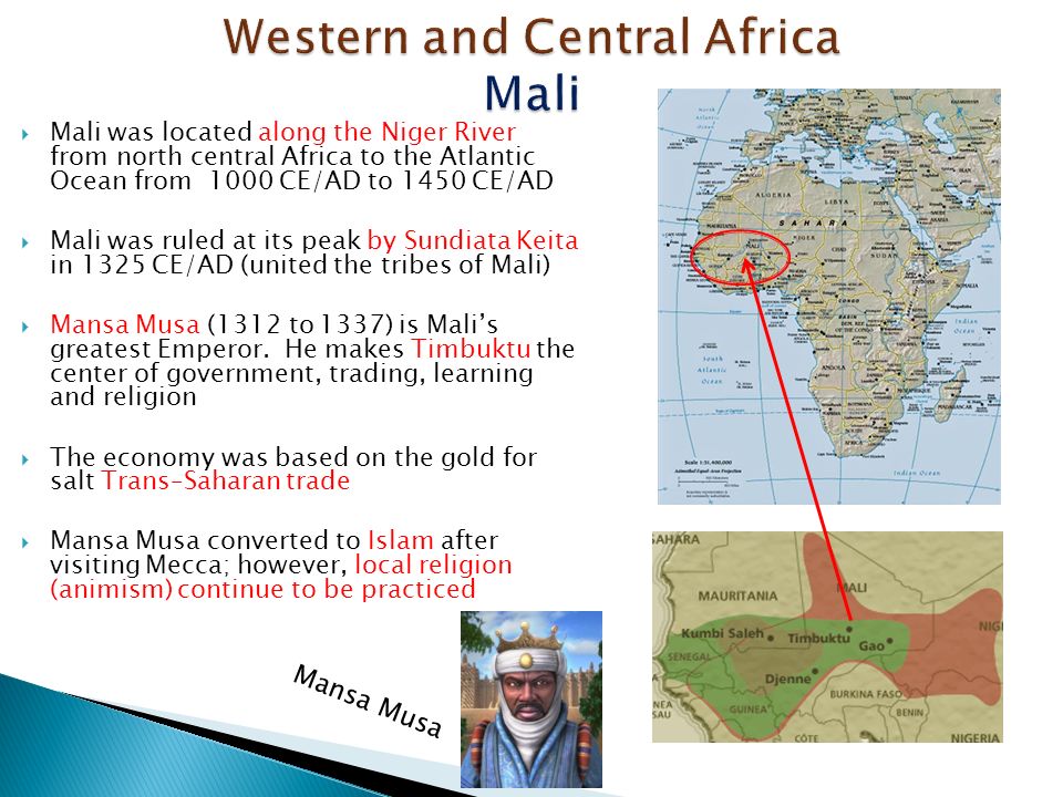  Mali was located along the Niger River from north central Africa to the Atlantic Ocean from 1000 CE/AD to 1450 CE/AD  Mali was ruled at its peak by Sundiata Keita in 1325 CE/AD (united the tribes of Mali)  Mansa Musa (1312 to 1337) is Mali’s greatest Emperor.