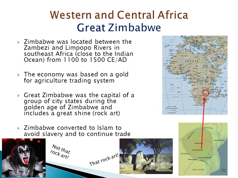  Zimbabwe was located between the Zambezi and Limpopo Rivers in southeast Africa (close to the Indian Ocean) from 1100 to 1500 CE/AD  The economy was based on a gold for agriculture trading system  Great Zimbabwe was the capital of a group of city states during the golden age of Zimbabwe and includes a great shine (rock art)  Zimbabwe converted to Islam to avoid slavery and to continue trade Not that rock art.