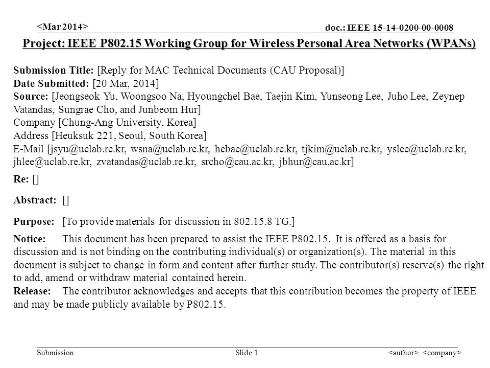doc.: IEEE Submission, Slide 1 Project: IEEE P Working Group for Wireless Personal Area Networks (WPANs) Submission Title: [Reply for MAC Technical Documents (CAU Proposal)] Date Submitted: [20 Mar, 2014] Source: [Jeongseok Yu, Woongsoo Na, Hyoungchel Bae, Taejin Kim, Yunseong Lee, Juho Lee, Zeynep Vatandas, Sungrae Cho, and Junbeom Hur] Company [Chung-Ang University, Korea] Address [Heuksuk 221, Seoul, South Korea]  Re: [] Abstract:[] Purpose:[To provide materials for discussion in TG.] Notice:This document has been prepared to assist the IEEE P