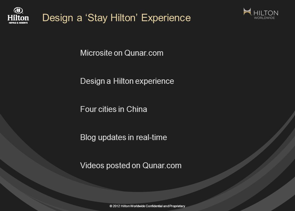 © 2012 Hilton Worldwide Confidential and Proprietary Microsite on Qunar.com Design a Hilton experience Four cities in China Blog updates in real-time Videos posted on Qunar.com Design a ‘Stay Hilton’ Experience