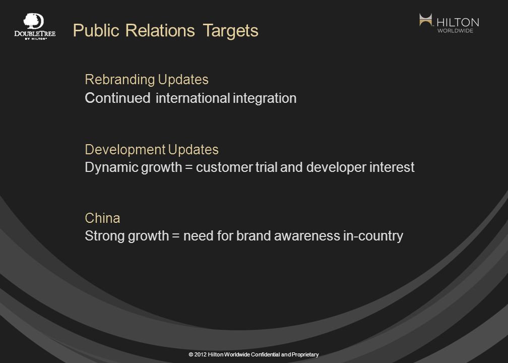 © 2012 Hilton Worldwide Confidential and Proprietary Rebranding Updates Continued international integration Development Updates Dynamic growth = customer trial and developer interest China Strong growth = need for brand awareness in-country Public Relations Targets