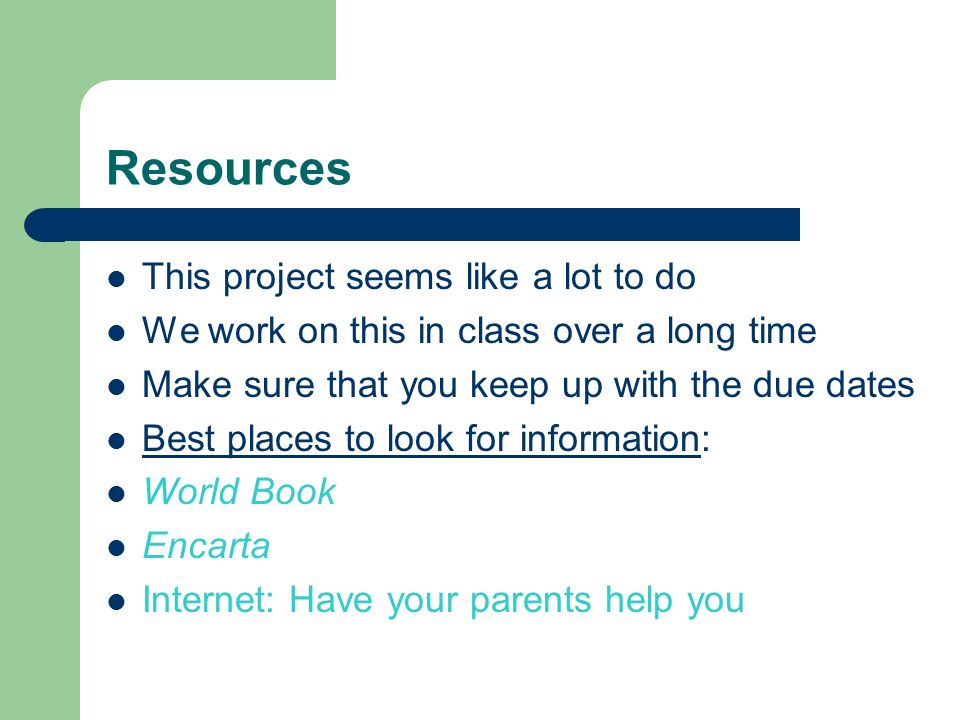 Resources This project seems like a lot to do We work on this in class over a long time Make sure that you keep up with the due dates Best places to look for information: World Book Encarta Internet: Have your parents help you
