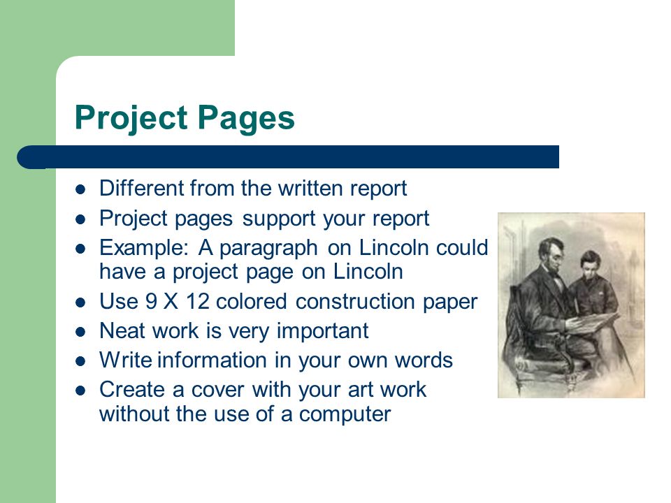 Project Pages Different from the written report Project pages support your report Example: A paragraph on Lincoln could have a project page on Lincoln Use 9 X 12 colored construction paper Neat work is very important Write information in your own words Create a cover with your art work without the use of a computer