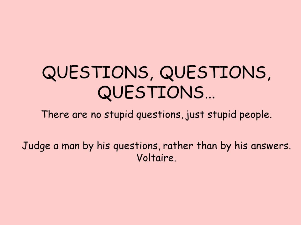 QUESTIONS, QUESTIONS, QUESTIONS… There are no stupid questions, just stupid people.