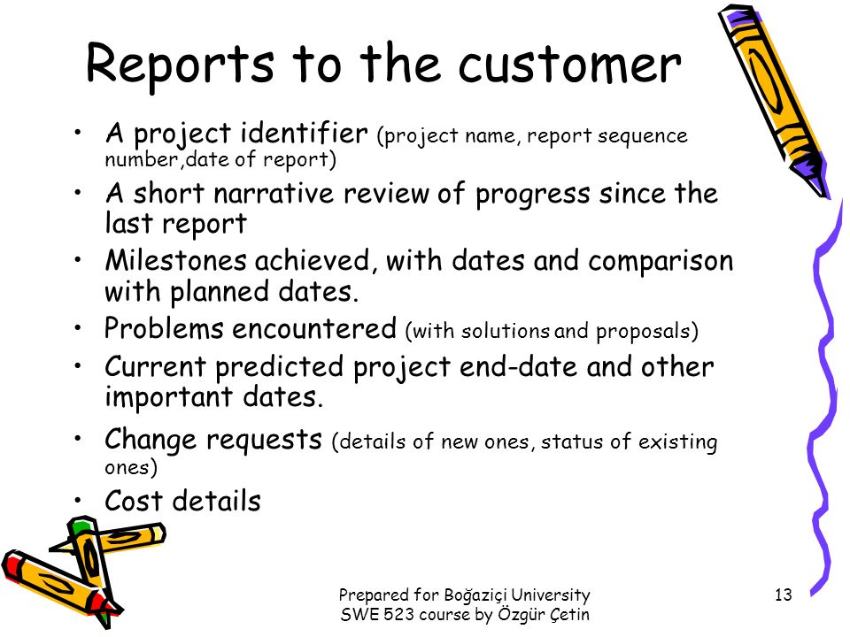 Prepared for Boğaziçi University SWE 523 course by Özgür Çetin 13 Reports to the customer A project identifier (project name, report sequence number,date of report) A short narrative review of progress since the last report Milestones achieved, with dates and comparison with planned dates.