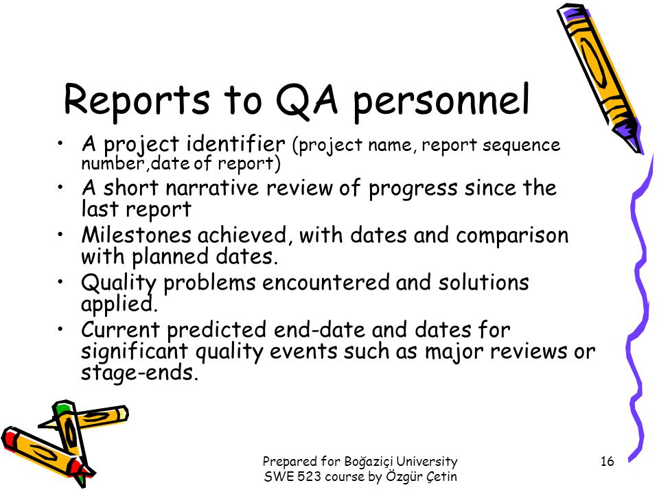 Prepared for Boğaziçi University SWE 523 course by Özgür Çetin 16 Reports to QA personnel A project identifier (project name, report sequence number,date of report) A short narrative review of progress since the last report Milestones achieved, with dates and comparison with planned dates.