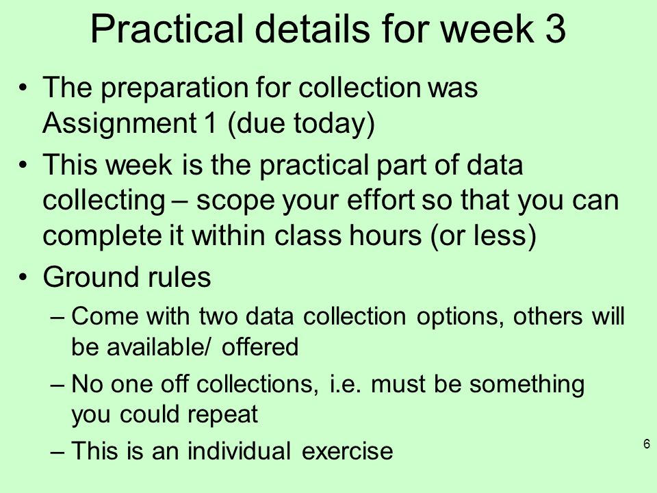 Practical details for week 3 The preparation for collection was Assignment 1 (due today) This week is the practical part of data collecting – scope your effort so that you can complete it within class hours (or less) Ground rules –Come with two data collection options, others will be available/ offered –No one off collections, i.e.