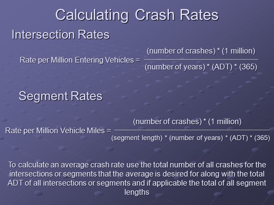 Calculating Crash Rates Intersection Rates Rate per Million Entering Vehicles = (number of crashes) * (1 million) (number of years) * (ADT) * (365) Segment Rates Rate per Million Vehicle Miles = (number of crashes) * (1 million) (segment length) * (number of years) * (ADT) * (365) To calculate an average crash rate use the total number of all crashes for the intersections or segments that the average is desired for along with the total ADT of all intersections or segments and if applicable the total of all segment lengths