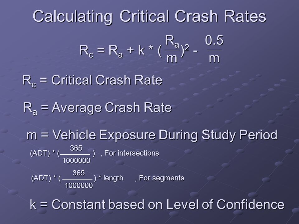 Calculating Critical Crash Rates R c = R a + k * ( ) 2 - RaRaRaRamm0.5 R c = Critical Crash Rate R a = Average Crash Rate m = Vehicle Exposure During Study Period (ADT) * ( ) , For intersections (ADT) * ( ) * length , For segments k = Constant based on Level of Confidence