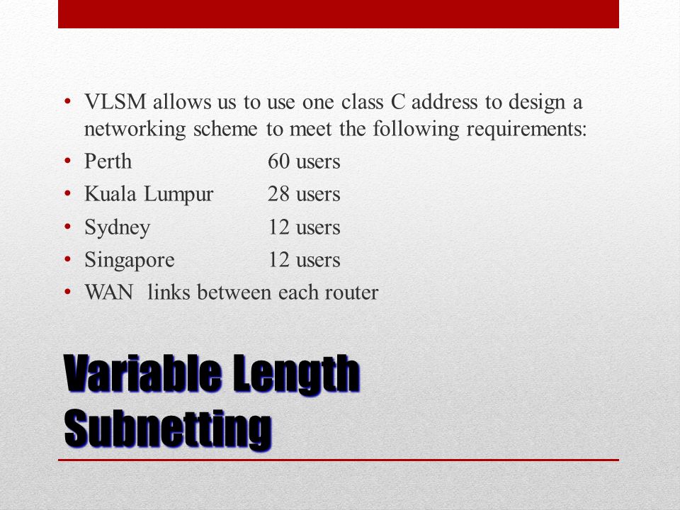 Variable Length Subnetting VLSM allows us to use one class C address to design a networking scheme to meet the following requirements: Perth 60 users Kuala Lumpur 28 users Sydney12 users Singapore12 users WAN links between each router