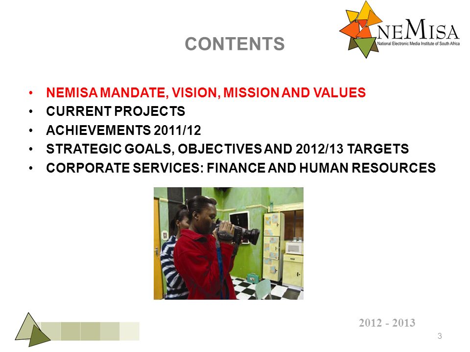 CONTENTS NEMISA MANDATE, VISION, MISSION AND VALUES CURRENT PROJECTS ACHIEVEMENTS 2011/12 STRATEGIC GOALS, OBJECTIVES AND 2012/13 TARGETS CORPORATE SERVICES: FINANCE AND HUMAN RESOURCES