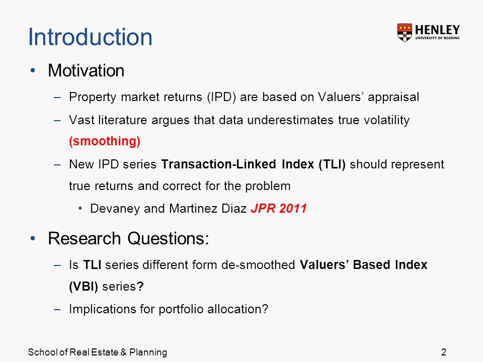School of Real Estate & Planning Introduction Motivation –Property market returns (IPD) are based on Valuers’ appraisal –Vast literature argues that data underestimates true volatility (smoothing) –New IPD series Transaction-Linked Index (TLI) should represent true returns and correct for the problem Devaney and Martinez Diaz JPR 2011 Research Questions: –Is TLI series different form de-smoothed Valuers’ Based Index (VBI) series.