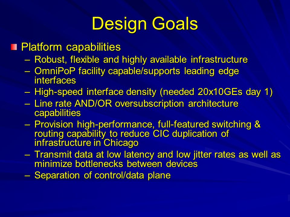 Design Goals Platform capabilities –Robust, flexible and highly available infrastructure –OmniPoP facility capable/supports leading edge interfaces –High-speed interface density (needed 20x10GEs day 1) –Line rate AND/OR oversubscription architecture capabilities –Provision high-performance, full-featured switching & routing capability to reduce CIC duplication of infrastructure in Chicago –Transmit data at low latency and low jitter rates as well as minimize bottlenecks between devices –Separation of control/data plane