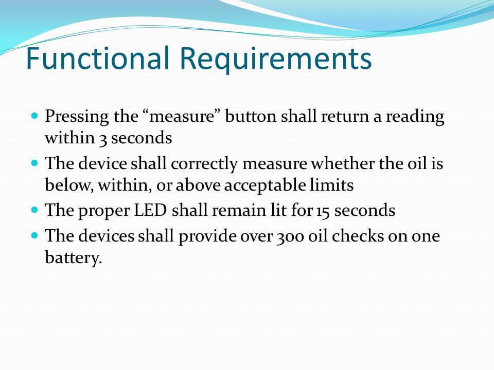 Functional Requirements Pressing the measure button shall return a reading within 3 seconds The device shall correctly measure whether the oil is below, within, or above acceptable limits The proper LED shall remain lit for 15 seconds The devices shall provide over 300 oil checks on one battery.