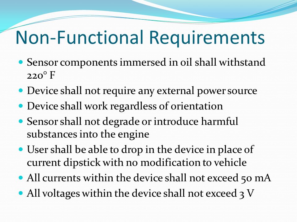 Non-Functional Requirements Sensor components immersed in oil shall withstand 220° F Device shall not require any external power source Device shall work regardless of orientation Sensor shall not degrade or introduce harmful substances into the engine User shall be able to drop in the device in place of current dipstick with no modification to vehicle All currents within the device shall not exceed 50 mA All voltages within the device shall not exceed 3 V