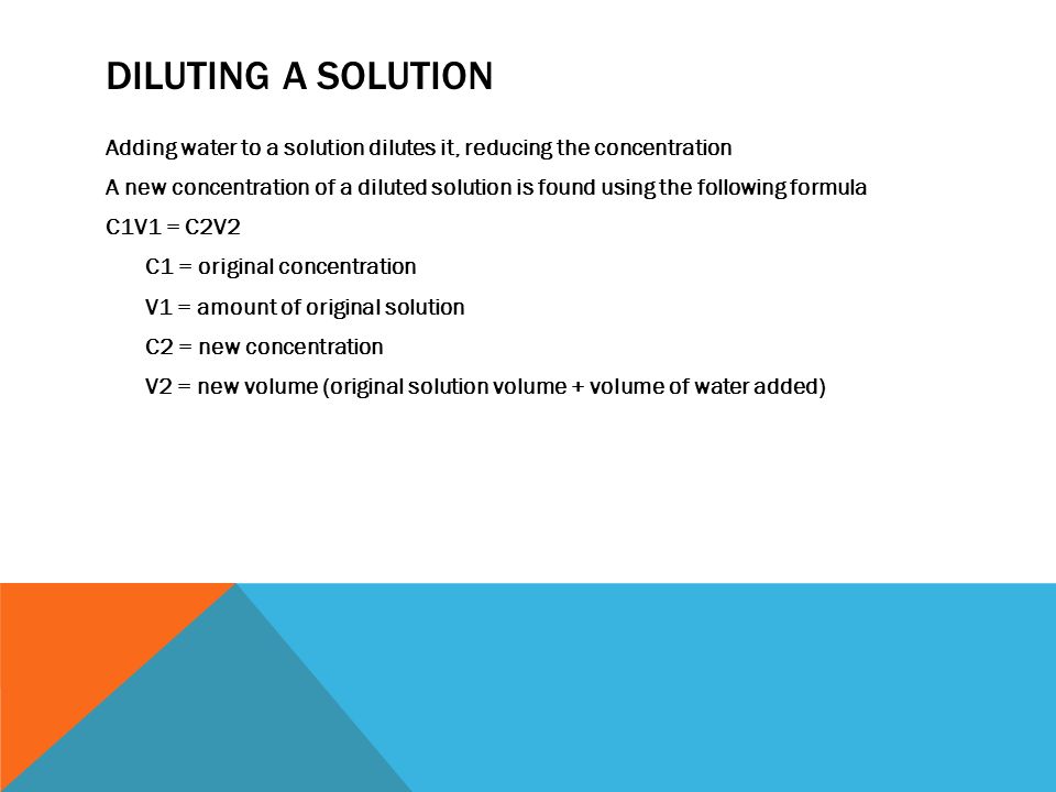 DILUTING A SOLUTION Adding water to a solution dilutes it, reducing the concentration A new concentration of a diluted solution is found using the following formula C1V1 = C2V2 C1 = original concentration V1 = amount of original solution C2 = new concentration V2 = new volume (original solution volume + volume of water added)