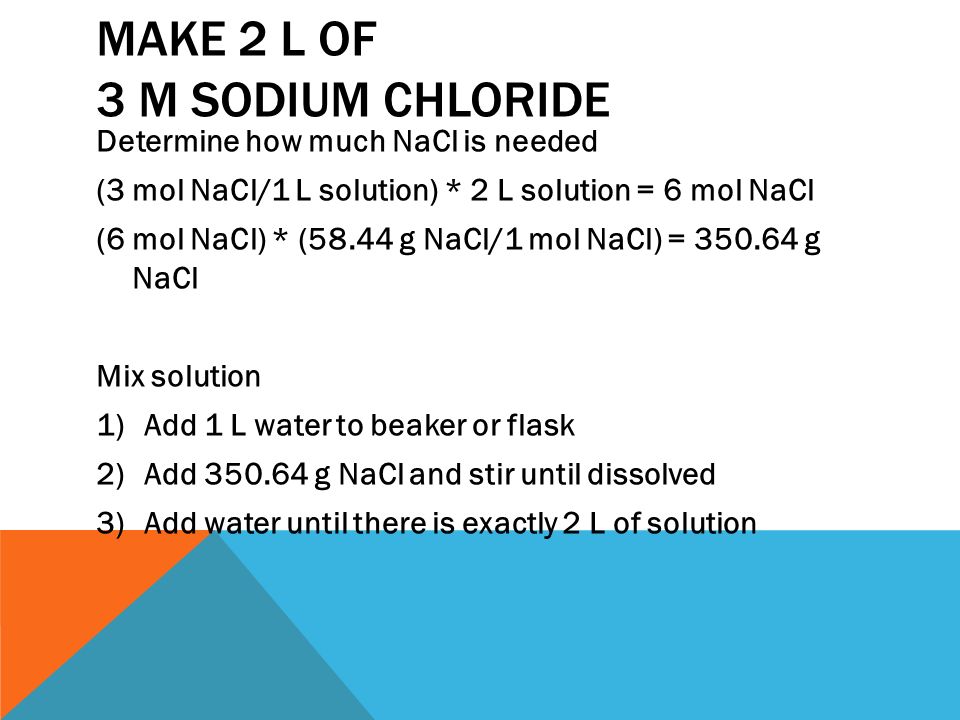MAKE 2 L OF 3 M SODIUM CHLORIDE Determine how much NaCl is needed (3 mol NaCl/1 L solution) * 2 L solution = 6 mol NaCl (6 mol NaCl) * (58.44 g NaCl/1 mol NaCl) = g NaCl Mix solution 1)Add 1 L water to beaker or flask 2)Add g NaCl and stir until dissolved 3)Add water until there is exactly 2 L of solution