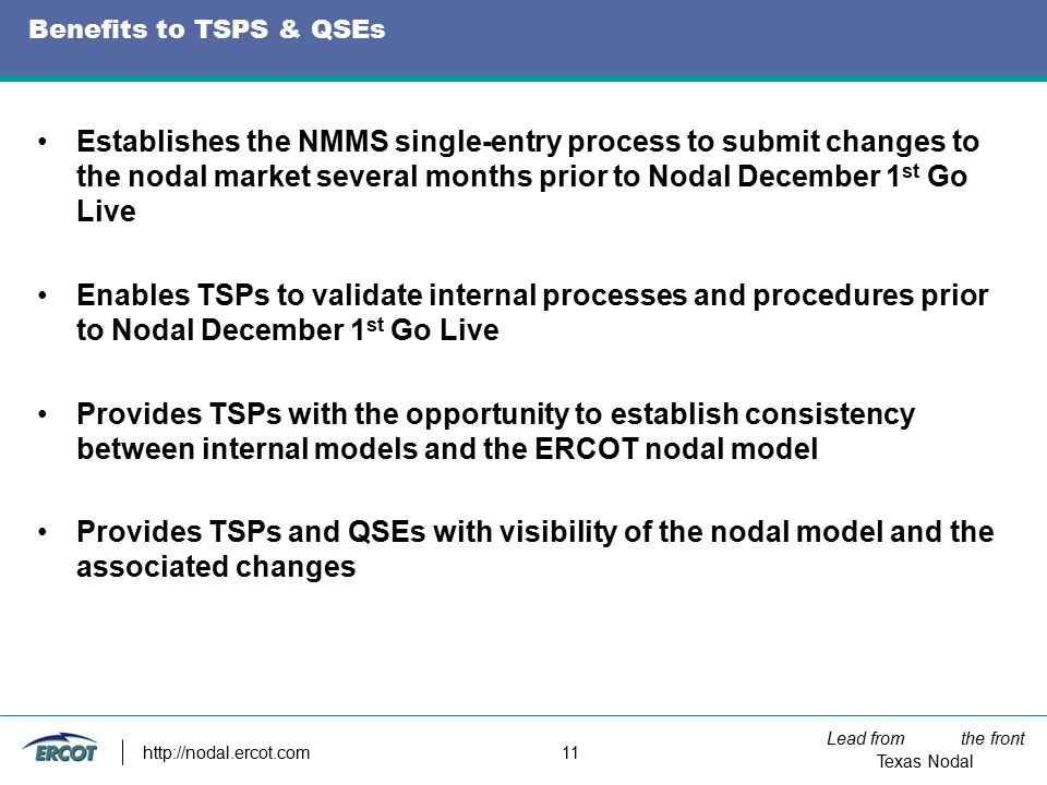 Lead from the front Texas Nodal   11 Benefits to TSPS & QSEs Establishes the NMMS single-entry process to submit changes to the nodal market several months prior to Nodal December 1 st Go Live Enables TSPs to validate internal processes and procedures prior to Nodal December 1 st Go Live Provides TSPs with the opportunity to establish consistency between internal models and the ERCOT nodal model Provides TSPs and QSEs with visibility of the nodal model and the associated changes