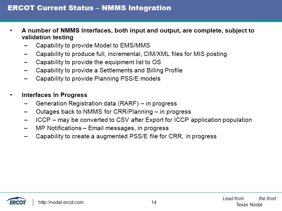Lead from the front Texas Nodal   14 ERCOT Current Status – NMMS Integration A number of NMMS Interfaces, both input and output, are complete, subject to validation testing –Capability to provide Model to EMS/MMS –Capability to produce full, incremental, CIM/XML files for MIS posting –Capability to provide the equipment list to OS –Capability to provide a Settlements and Billing Profile –Capability to provide Planning PSS/E models Interfaces In Progress –Generation Registration data (RARF) – in progress –Outages back to NMMS for CRR/Planning – in progress –ICCP – may be converted to CSV after Export for ICCP application population –MP Notifications –  messages, in progress –Capability to create a augmented PSS/E file for CRR, in progress