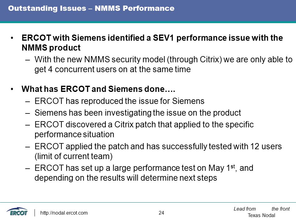 Lead from the front Texas Nodal   24 Outstanding Issues – NMMS Performance ERCOT with Siemens identified a SEV1 performance issue with the NMMS product –With the new NMMS security model (through Citrix) we are only able to get 4 concurrent users on at the same time What has ERCOT and Siemens done….