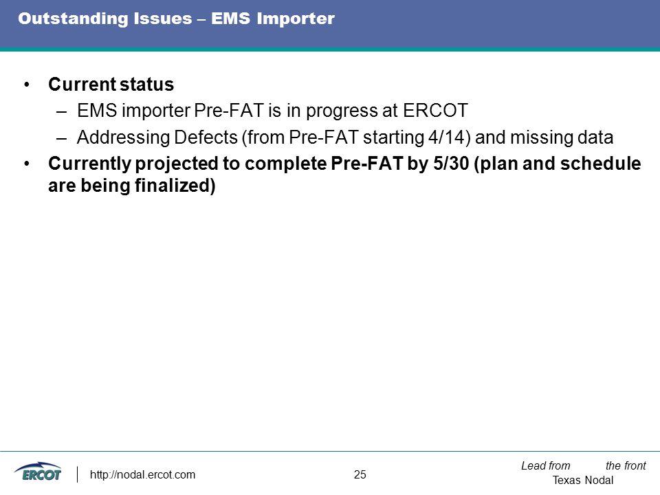 Lead from the front Texas Nodal   25 Outstanding Issues – EMS Importer Current status –EMS importer Pre-FAT is in progress at ERCOT –Addressing Defects (from Pre-FAT starting 4/14) and missing data Currently projected to complete Pre-FAT by 5/30 (plan and schedule are being finalized)