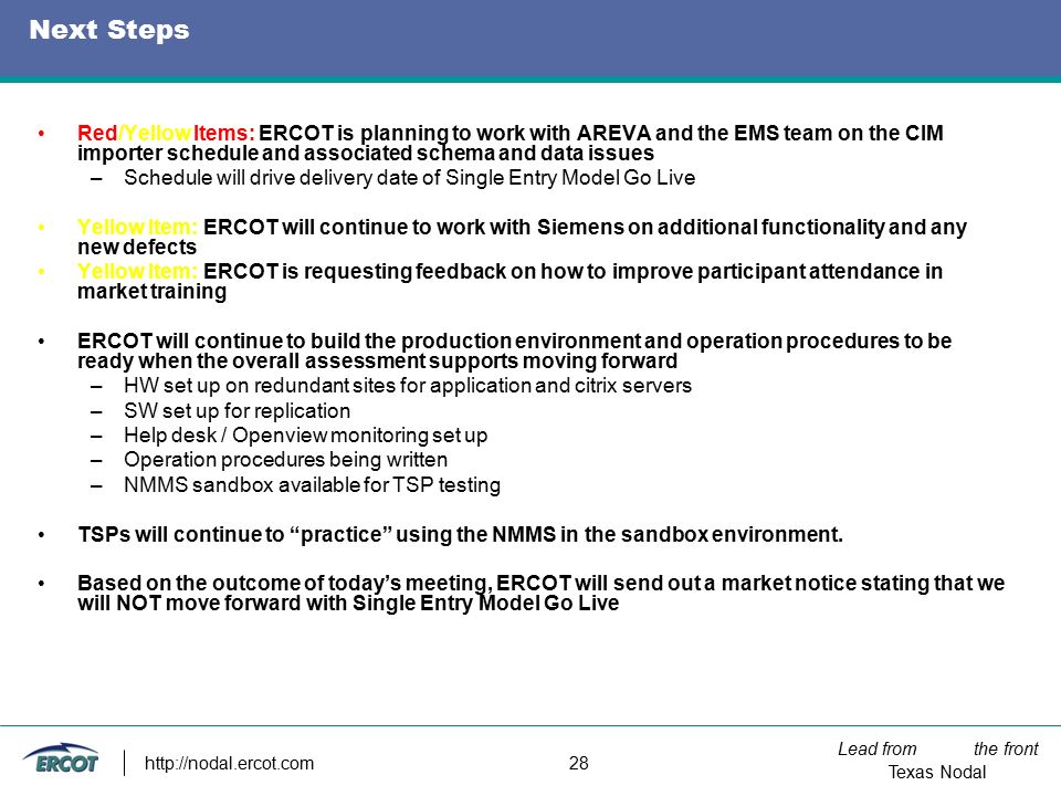 Lead from the front Texas Nodal   28 Next Steps Red/Yellow Items: ERCOT is planning to work with AREVA and the EMS team on the CIM importer schedule and associated schema and data issues –Schedule will drive delivery date of Single Entry Model Go Live Yellow Item: ERCOT will continue to work with Siemens on additional functionality and any new defects Yellow Item: ERCOT is requesting feedback on how to improve participant attendance in market training ERCOT will continue to build the production environment and operation procedures to be ready when the overall assessment supports moving forward –HW set up on redundant sites for application and citrix servers –SW set up for replication –Help desk / Openview monitoring set up –Operation procedures being written –NMMS sandbox available for TSP testing TSPs will continue to practice using the NMMS in the sandbox environment.