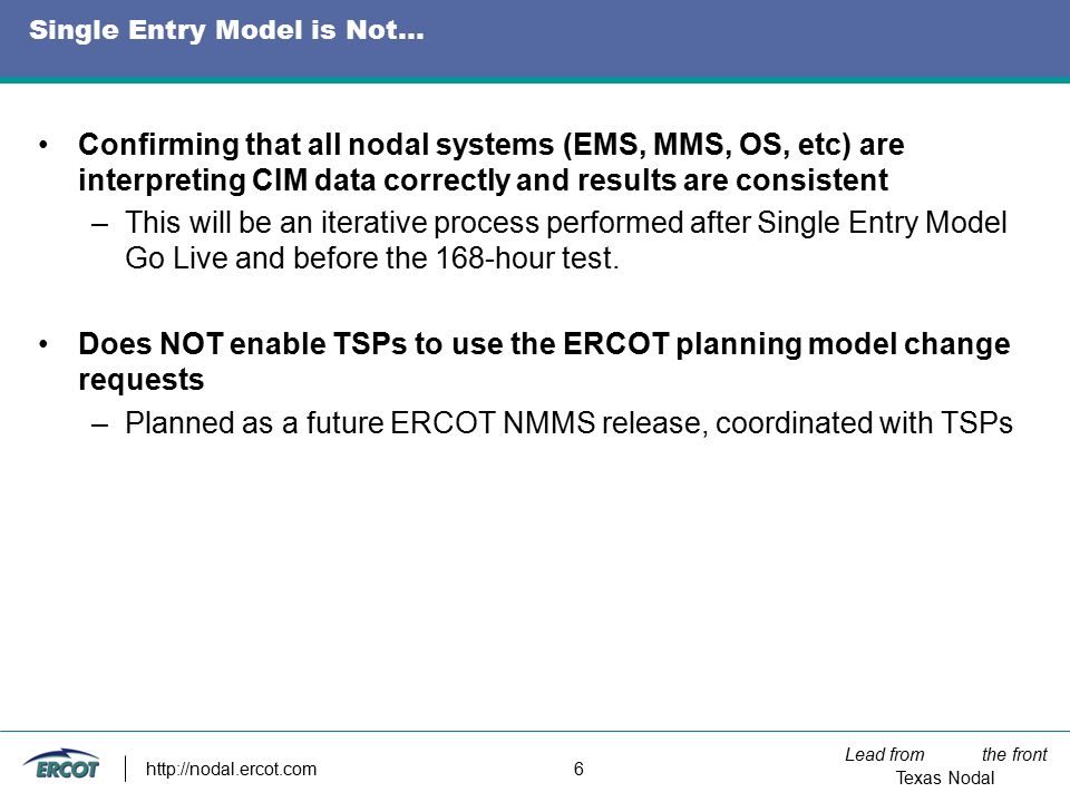 Lead from the front Texas Nodal   6 Single Entry Model is Not… Confirming that all nodal systems (EMS, MMS, OS, etc) are interpreting CIM data correctly and results are consistent –This will be an iterative process performed after Single Entry Model Go Live and before the 168-hour test.
