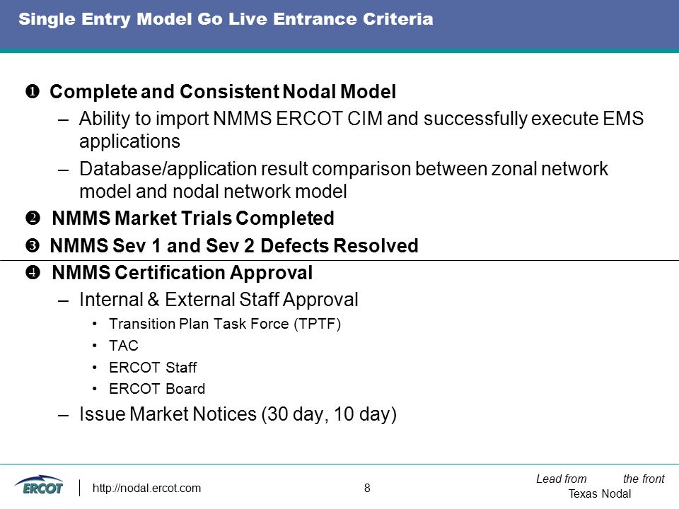 Lead from the front Texas Nodal   8 Single Entry Model Go Live Entrance Criteria  Complete and Consistent Nodal Model –Ability to import NMMS ERCOT CIM and successfully execute EMS applications –Database/application result comparison between zonal network model and nodal network model  NMMS Market Trials Completed  NMMS Sev 1 and Sev 2 Defects Resolved  NMMS Certification Approval –Internal & External Staff Approval Transition Plan Task Force (TPTF) TAC ERCOT Staff ERCOT Board –Issue Market Notices (30 day, 10 day)
