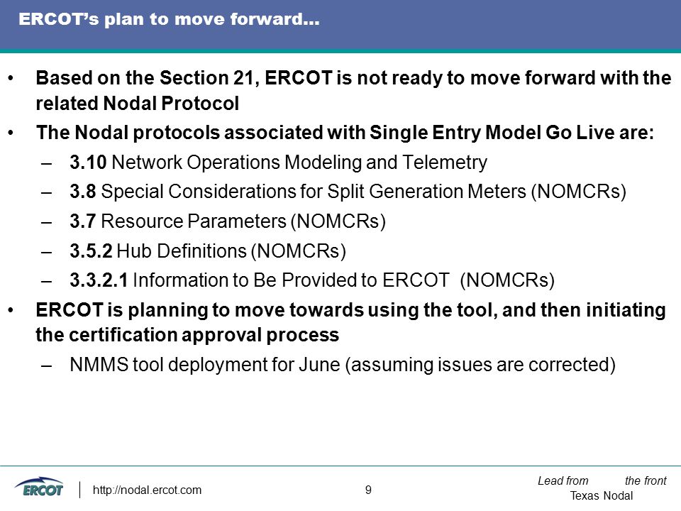 Lead from the front Texas Nodal   9 ERCOT’s plan to move forward… Based on the Section 21, ERCOT is not ready to move forward with the related Nodal Protocol The Nodal protocols associated with Single Entry Model Go Live are: –3.10 Network Operations Modeling and Telemetry –3.8 Special Considerations for Split Generation Meters (NOMCRs) –3.7 Resource Parameters (NOMCRs) –3.5.2 Hub Definitions (NOMCRs) – Information to Be Provided to ERCOT (NOMCRs) ERCOT is planning to move towards using the tool, and then initiating the certification approval process –NMMS tool deployment for June (assuming issues are corrected)