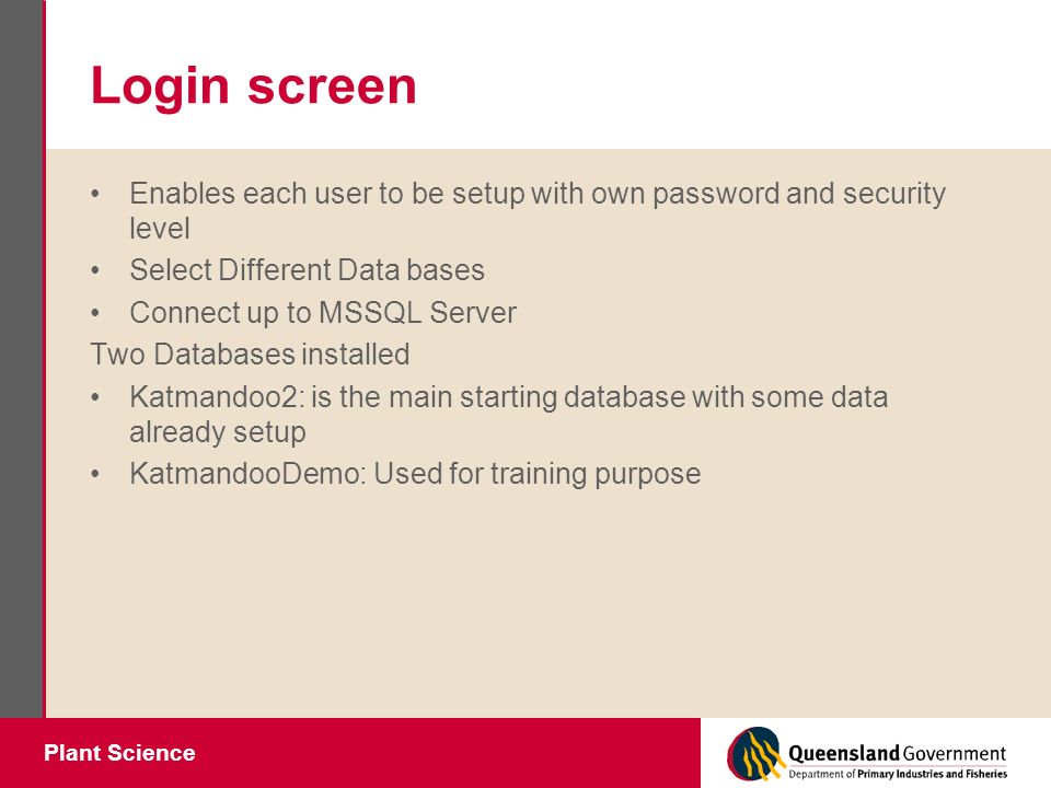 Plant Science Login screen Enables each user to be setup with own password and security level Select Different Data bases Connect up to MSSQL Server Two Databases installed Katmandoo2: is the main starting database with some data already setup KatmandooDemo: Used for training purpose