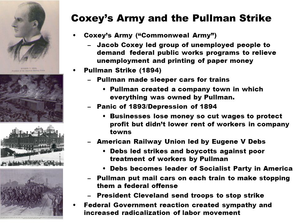 Coxey’s Army and the Pullman Strike Coxey’s Army ( Commonweal Army ) –Jacob Coxey led group of unemployed people to demand federal public works programs to relieve unemployment and printing of paper money Pullman Strike (1894) –Pullman made sleeper cars for trains Pullman created a company town in which everything was owned by Pullman.