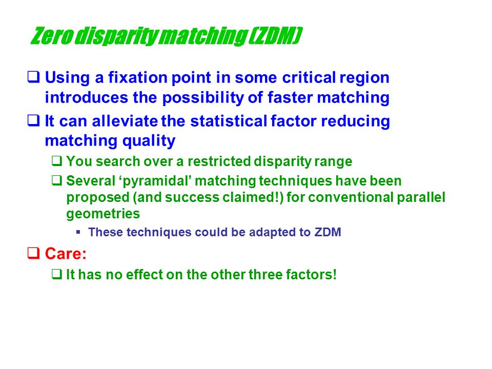 Zero disparity matching (ZDM)  Using a fixation point in some critical region introduces the possibility of faster matching  It can alleviate the statistical factor reducing matching quality  You search over a restricted disparity range  Several ‘pyramidal’ matching techniques have been proposed (and success claimed!) for conventional parallel geometries  These techniques could be adapted to ZDM  Care:  It has no effect on the other three factors!