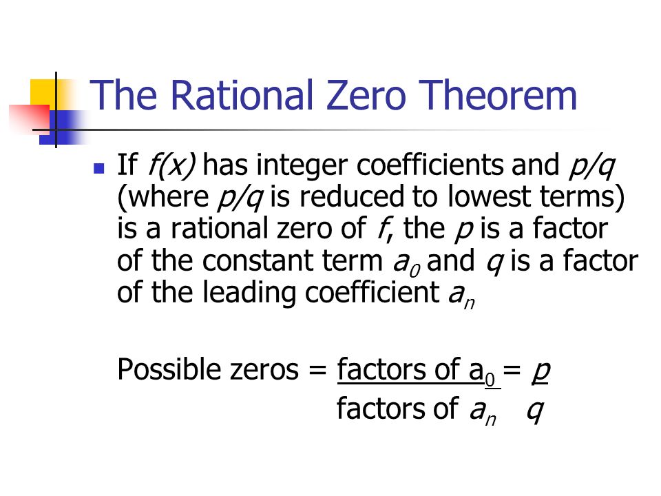 The Rational Zero Theorem If f(x) has integer coefficients and p/q (where p/q is reduced to lowest terms) is a rational zero of f, the p is a factor of the constant term a 0 and q is a factor of the leading coefficient a n Possible zeros = factors of a 0 = p factors of a n q