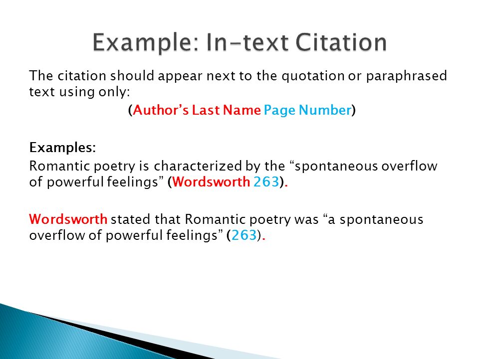 The citation should appear next to the quotation or paraphrased text using only: (Author’s Last Name Page Number) Examples: Romantic poetry is characterized by the spontaneous overflow of powerful feelings (Wordsworth 263).